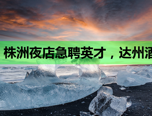 株洲夜店急聘英才，达州酒吧招聘网同步更新，潮州伴游也可关注