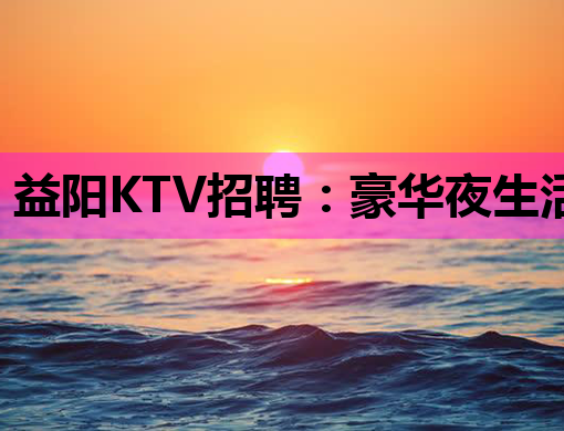 益阳KTV招聘：豪华夜生活，等你来闪耀！